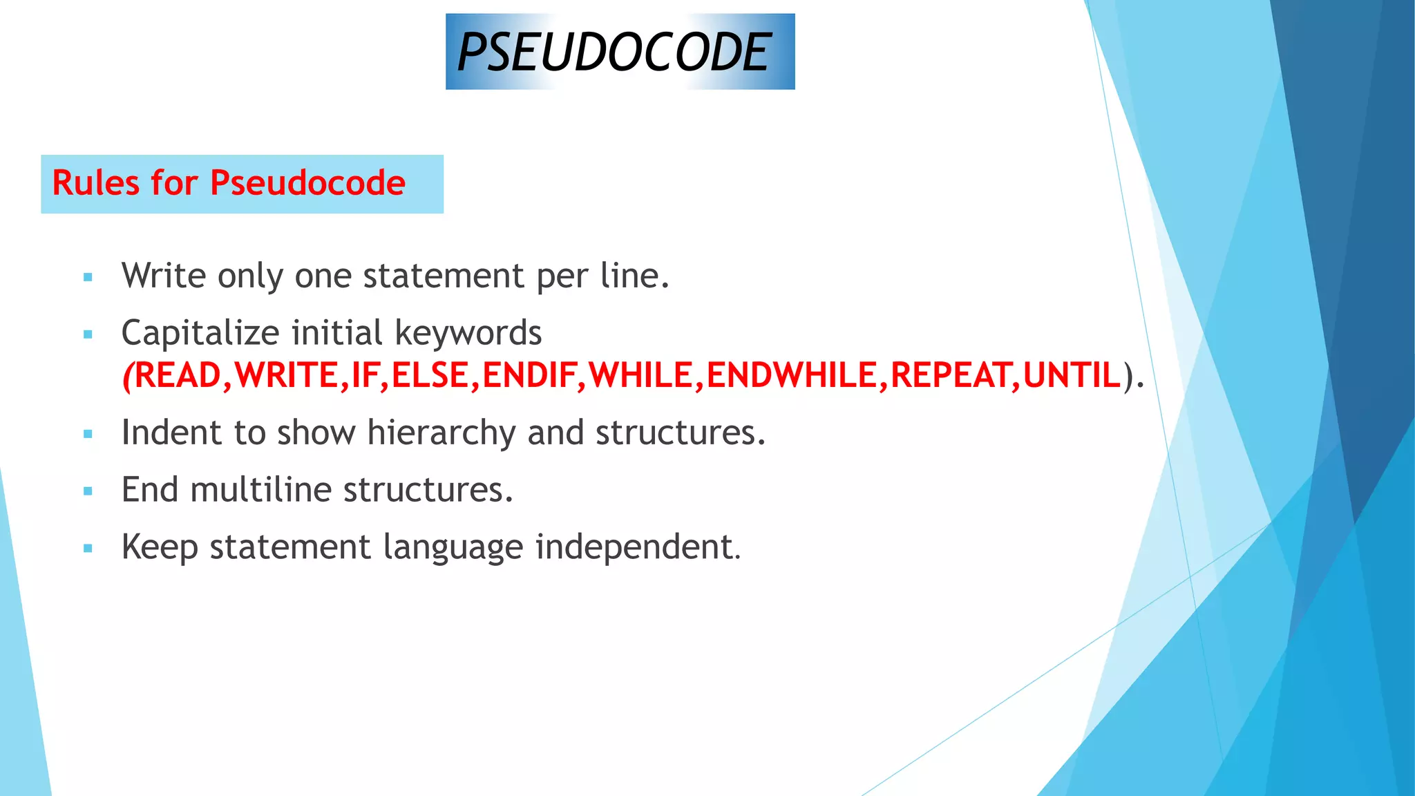 Rules for Pseudocode
 Write only one statement per line.
 Capitalize initial keywords
(READ,WRITE,IF,ELSE,ENDIF,WHILE,ENDWHILE,REPEAT,UNTIL).
 Indent to show hierarchy and structures.
 End multiline structures.
 Keep statement language independent.
PSEUDOCODE
 