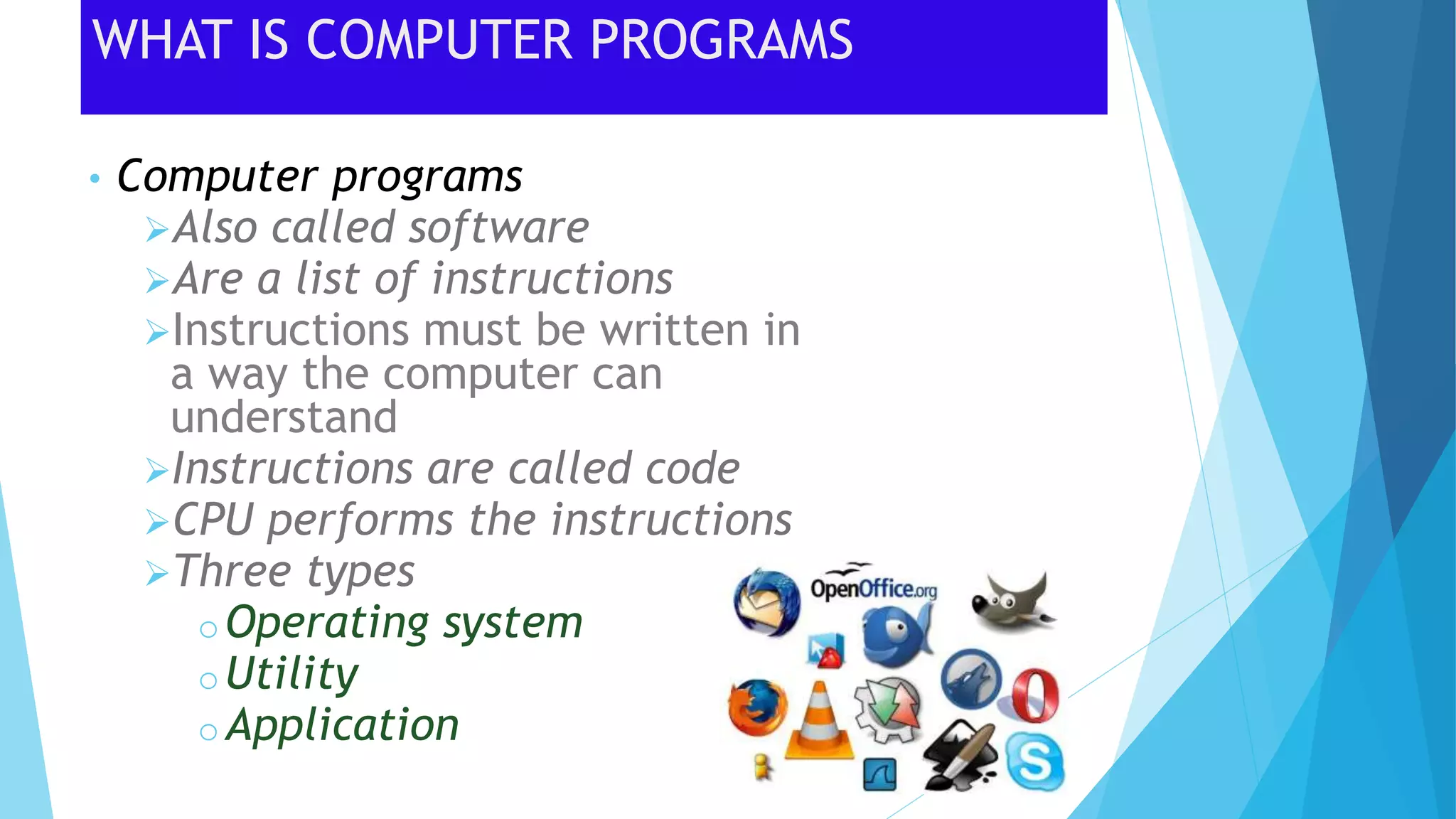 WHAT IS COMPUTER PROGRAMS
• Computer programs
Also called software
Are a list of instructions
Instructions must be written in
a way the computer can
understand
Instructions are called code
CPU performs the instructions
Three types
oOperating system
oUtility
oApplication
 