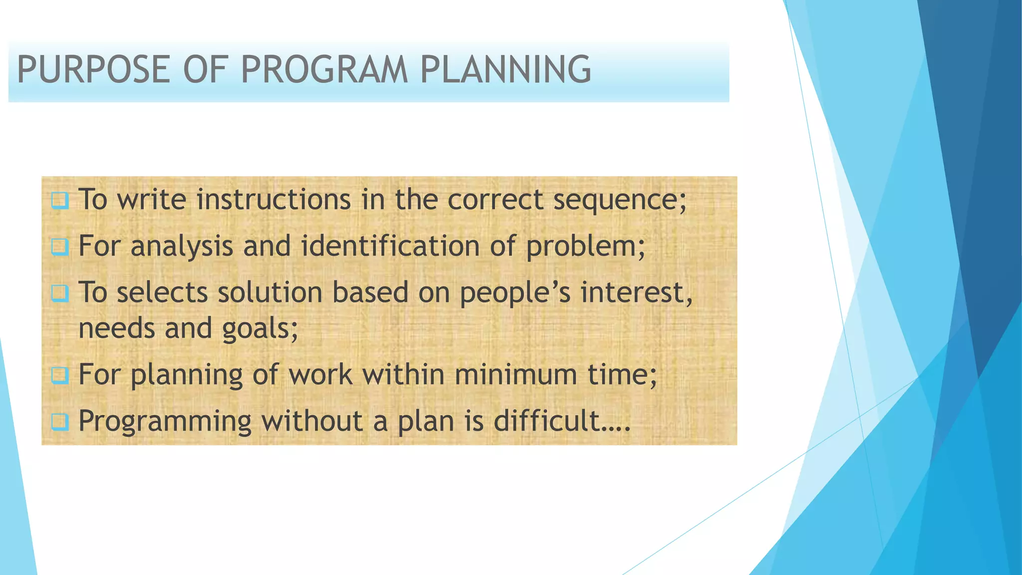 PURPOSE OF PROGRAM PLANNING
 To write instructions in the correct sequence;
 For analysis and identification of problem;
 To selects solution based on people’s interest,
needs and goals;
 For planning of work within minimum time;
 Programming without a plan is difficult….
 