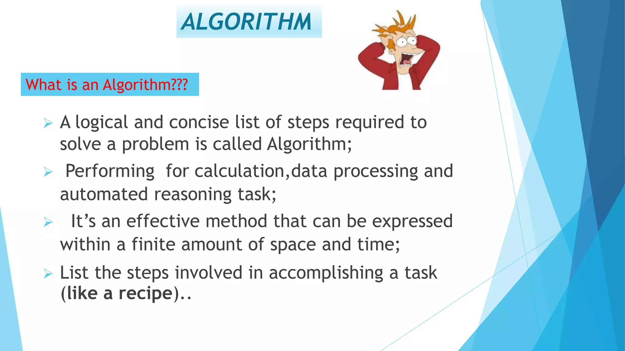 ALGORITHM
What is an Algorithm???
 A logical and concise list of steps required to
solve a problem is called Algorithm;
 Performing for calculation,data processing and
automated reasoning task;
 It’s an effective method that can be expressed
within a finite amount of space and time;
 List the steps involved in accomplishing a task
(like a recipe)..
 