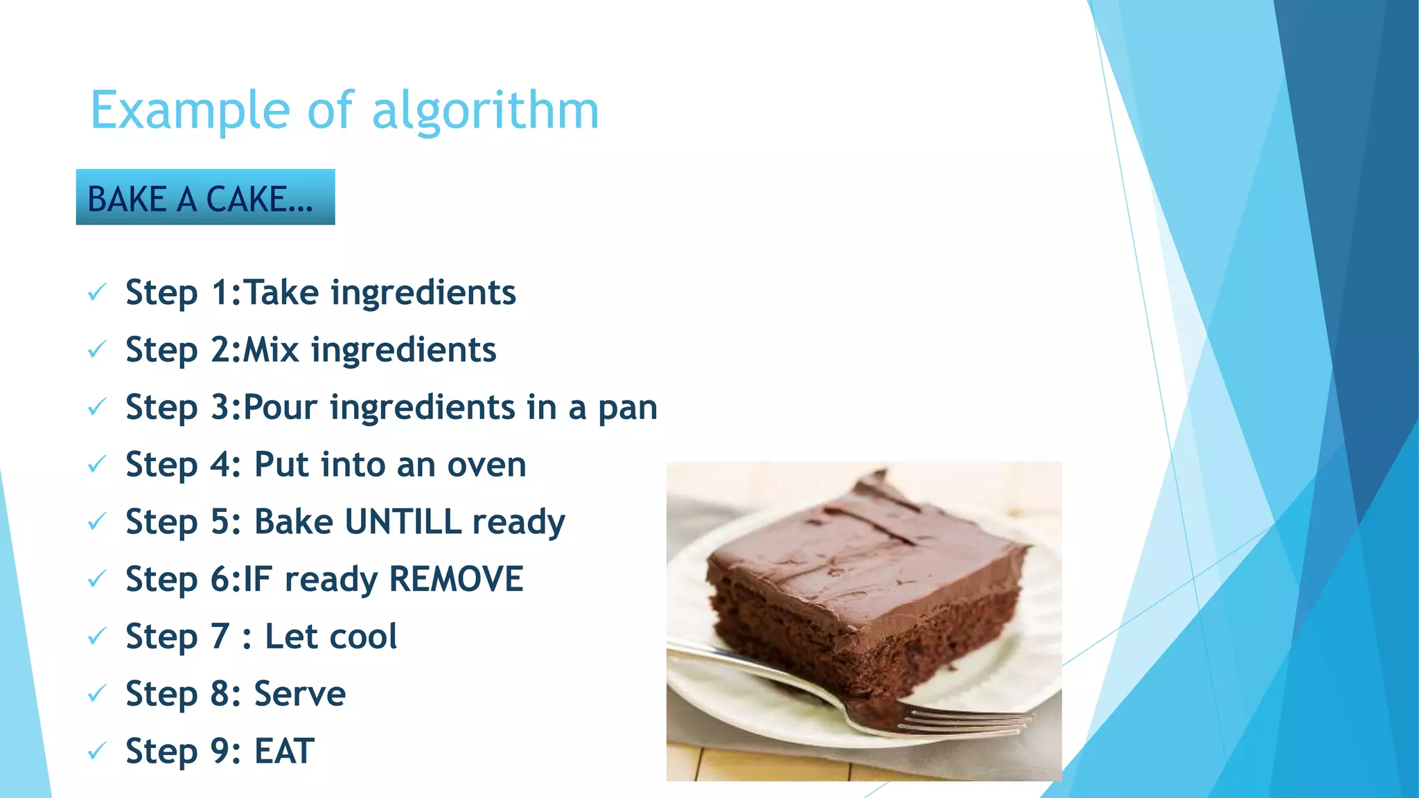 Example of algorithm
BAKE A CAKE…
 Step 1:Take ingredients
 Step 2:Mix ingredients
 Step 3:Pour ingredients in a pan
 Step 4: Put into an oven
 Step 5: Bake UNTILL ready
 Step 6:IF ready REMOVE
 Step 7 : Let cool
 Step 8: Serve
 Step 9: EAT
 