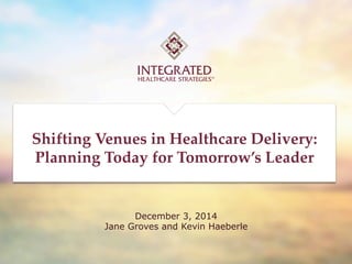 TRUSTED CONSULTING FOR
HEALTHCARE LEADERS
1	
December 3, 2014
Jane Groves and Kevin Haeberle
Shifting  Venues  in  Healthcare  Delivery:	
Planning  Today  for  Tomorrow’s  Leader	
 