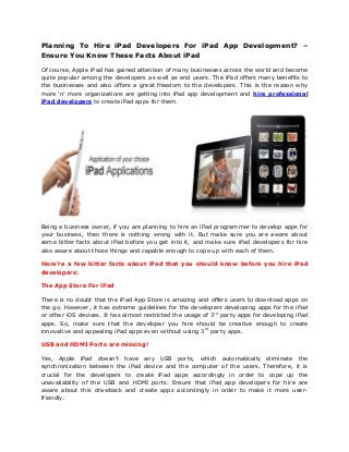 Planning To Hire iPad Developers For iPad App Development? –
Ensure You Know These Facts About iPad
Of course, Apple iPad has gained attention of many businesses across the world and become
quite popular among the developers as well as end users. The iPad offers many benefits to
the businesses and also offers a great freedom to the developers. This is the reason why
more ‘n’ more organizations are getting into iPad app development and hire professional
iPad developers to create iPad apps for them.
Being a business owner, if you are planning to hire an iPad programmer to develop apps for
your business, then there is nothing wrong with it. But make sure you are aware about
some bitter facts about iPad before you get into it, and make sure iPad developers for hire
also aware about those things and capable enough to cope up with each of them.
Here’re a few bitter facts about iPad that you should know before you hire iPad
developers:
The App Store For iPad
There is no doubt that the iPad App Store is amazing and offers users to download apps on
the go. However, it has extreme guidelines for the developers developing apps for the iPad
or other iOS devices. It has almost restricted the usage of 3rd
party apps for developing iPad
apps. So, make sure that the developer you hire should be creative enough to create
innovative and appealing iPad apps even without using 3rd
party apps.
USB and HDMI Ports are missing!
Yes, Apple iPad doesn’t have any USB ports, which automatically eliminate the
synchronization between the iPad device and the computer of the users. Therefore, it is
crucial for the developers to create iPad apps accordingly in order to cope up the
unavailability of the USB and HDMI ports. Ensure that iPad app developers for hire are
aware about this drawback and create apps accordingly in order to make it more user-
friendly.
 
