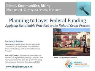 Illinois Communities Rising Place-Based Pathways to Federal resources   Planning to Layer Federal Funding  Applying Sustainable Practices to the Federal Grant Process Break-out Session:  Presenter:Susan Kaplan, Outreach Activities Coordinator, UIC Institute for Environmental Science and Policy & IRN Technical Assistance Provider Featured Guests: Brian Quirke, representative from the US Department of Energy (DOE) & Carol Kulek, representative from the IL Department of Commerce and Economic Opportunity (DCEO) Photo: Chicago Park District website 