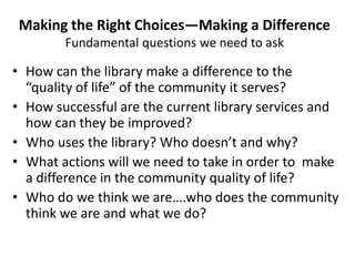 Making the Right Choices—Making a Difference
        Fundamental questions we need to ask

• How can the library make a difference to the
  “quality of life” of the community it serves?
• How successful are the current library services and
  how can they be improved?
• Who uses the library? Who doesn’t and why?
• What actions will we need to take in order to make
  a difference in the community quality of life?
• Who do we think we are….who does the community
  think we are and what we do?
 