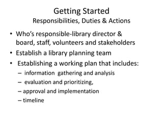 Getting Started
       Responsibilities, Duties & Actions
• Who’s responsible-library director &
  board, staff, volunteers and stakeholders
• Establish a library planning team
• Establishing a working plan that includes:
  – information gathering and analysis
  – evaluation and prioritizing,
  – approval and implementation
  – timeline
 