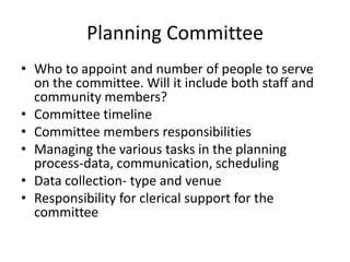 Planning Committee
• Who to appoint and number of people to serve
  on the committee. Will it include both staff and
  community members?
• Committee timeline
• Committee members responsibilities
• Managing the various tasks in the planning
  process-data, communication, scheduling
• Data collection- type and venue
• Responsibility for clerical support for the
  committee
 