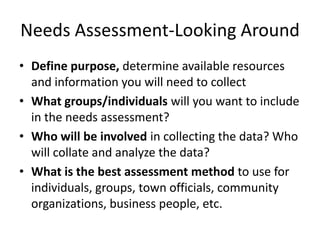 Needs Assessment-Looking Around
• Define purpose, determine available resources
  and information you will need to collect
• What groups/individuals will you want to include
  in the needs assessment?
• Who will be involved in collecting the data? Who
  will collate and analyze the data?
• What is the best assessment method to use for
  individuals, groups, town officials, community
  organizations, business people, etc.
 