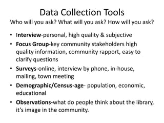 Data Collection Tools
Who will you ask? What will you ask? How will you ask?

• Interview-personal, high quality & subjective
• Focus Group-key community stakeholders high
  quality information, community rapport, easy to
  clarify questions
• Surveys-online, interview by phone, in-house,
  mailing, town meeting
• Demographic/Census-age- population, economic,
  educational
• Observations-what do people think about the library,
  it’s image in the community.
 