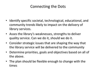 Connecting the Dots


• Identify specific societal, technological, educational, and
  community trends likely to impact on the delivery of
  library services.
• Asses the library’s weaknesses, strengths to deliver
  quality service. Can we do it, should we do it.
• Consider strategic issues that are shaping the way that
  the library service will be delivered to the community
• Determine priorities, goals and objectives based on all of
  the above.
• The plan should be flexible enough to change with the
  times
 