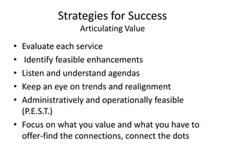 Strategies for Success
                Articulating Value
• Evaluate each service
•  Identify feasible enhancements
• Listen and understand agendas
• Keep an eye on trends and realignment
• Administratively and operationally feasible
  (P.E.S.T.)
• Focus on what you value and what you have to
  offer-find the connections, connect the dots
 