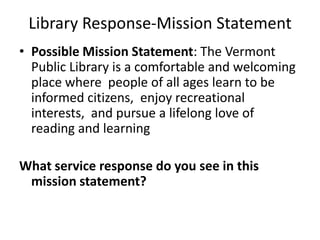 Library Response-Mission Statement
• Possible Mission Statement: The Vermont
  Public Library is a comfortable and welcoming
  place where people of all ages learn to be
  informed citizens, enjoy recreational
  interests, and pursue a lifelong love of
  reading and learning

What service response do you see in this
 mission statement?
 