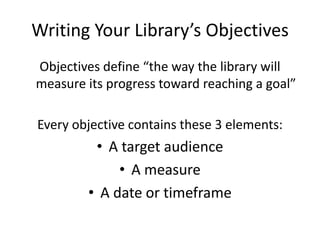 Writing Your Library’s Objectives
Objectives define “the way the library will
measure its progress toward reaching a goal”

Every objective contains these 3 elements:
         • A target audience
             • A measure
        • A date or timeframe
 