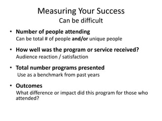 Measuring Your Success
                     Can be difficult
• Number of people attending
  Can be total # of people and/or unique people
• How well was the program or service received?
  Audience reaction / satisfaction
• Total number programs presented
  Use as a benchmark from past years
• Outcomes
  What difference or impact did this program for those who
  attended?
 