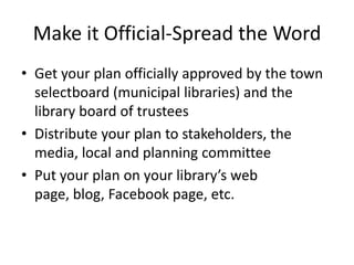 Make it Official-Spread the Word
• Get your plan officially approved by the town
  selectboard (municipal libraries) and the
  library board of trustees
• Distribute your plan to stakeholders, the
  media, local and planning committee
• Put your plan on your library’s web
  page, blog, Facebook page, etc.
 