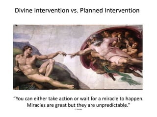 Divine Intervention vs. Planned Intervention




“You can either take action or wait for a miracle to happen.
      Miracles are great but they are unpredictable.”
                            P. Drucker
 