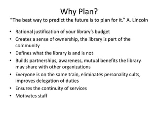 Why Plan?
“The best way to predict the future is to plan for it.” A. Lincoln

• Rational justification of your library’s budget
• Creates a sense of ownership, the library is part of the
  community
• Defines what the library is and is not
• Builds partnerships, awareness, mutual benefits the library
  may share with other organizations
• Everyone is on the same train, eliminates personality cults,
  improves delegation of duties
• Ensures the continuity of services
• Motivates staff
 