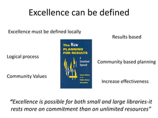 Excellence can be defined
Excellence must be defined locally
                                            Results based


Logical process
                                      Community based planning

Community Values
                                        Increase effectiveness


 “Excellence is possible for both small and large libraries-it
 rests more on commitment than on unlimited resources”
 