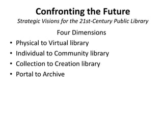Confronting the Future
    Strategic Visions for the 21st-Century Public Library
                   Four Dimensions
•   Physical to Virtual library
•   Individual to Community library
•   Collection to Creation library
•   Portal to Archive
 