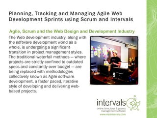 Planning, Tracking and Managing Agile Web
Development Sprints using Scrum and Inter vals

Agile, Scrum and the Web Design and Development Industry
The Web development industry, along with
the software development world as a
whole, is undergoing a significant
transition in project management styles.
The traditional waterfall methods — where
projects are strictly confined to outdated
specs and constantly over budget — are
being replaced with methodologies
collectively known as Agile software
development, a faster paced, iterative
style of developing and delivering web-
based projects.
 