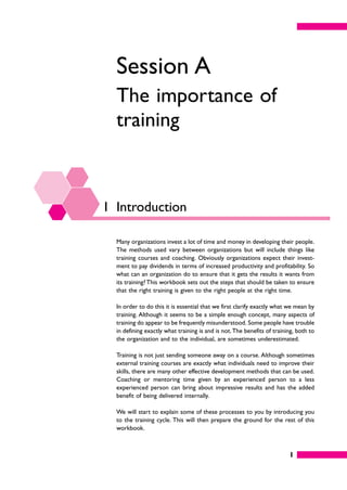 1
Session A
The importance of
training
1 Introduction
Many organizations invest a lot of time and money in developing their people.
The methods used vary between organizations but will include things like
training courses and coaching. Obviously organizations expect their invest-
ment to pay dividends in terms of increased productivity and profitability. So
what can an organization do to ensure that it gets the results it wants from
its training? This workbook sets out the steps that should be taken to ensure
that the right training is given to the right people at the right time.
In order to do this it is essential that we first clarify exactly what we mean by
training. Although it seems to be a simple enough concept, many aspects of
training do appear to be frequently misunderstood. Some people have trouble
in defining exactly what training is and is not.The benefits of training, both to
the organization and to the individual, are sometimes underestimated.
Training is not just sending someone away on a course. Although sometimes
external training courses are exactly what individuals need to improve their
skills, there are many other effective development methods that can be used.
Coaching or mentoring time given by an experienced person to a less
experienced person can bring about impressive results and has the added
benefit of being delivered internally.
We will start to explain some of these processes to you by introducing you
to the training cycle. This will then prepare the ground for the rest of this
workbook.
 