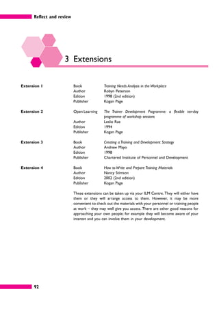 Reflect and review
92
3 Extensions
Extension 1 Book Training Needs Analysis in the Workplace
Author Robyn Peterson
Edition 1998 (2nd edition)
Publisher Kogan Page
Extension 2 Open Learning The Trainer Development Programme: a flexible ten-day
programme of workshop sessions
Author Leslie Rae
Edition 1994
Publisher Kogan Page
Extension 3 Book Creating a Training and Development Strategy
Author Andrew Mayo
Edition 1998
Publisher Chartered Institute of Personnel and Development
Extension 4 Book How to Write and Prepare Training Materials
Author Nancy Stimson
Edition 2002 (2nd edition)
Publisher Kogan Page
These extensions can be taken up via your ILM Centre. They will either have
them or they will arrange access to them. However, it may be more
convenient to check out the materials with your personnel or training people
at work – they may well give you access. There are other good reasons for
approaching your own people; for example they will become aware of your
interest and you can involve them in your development.
 