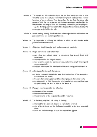 Reflect and review
97
Answer 8 The answer to this question should be no. The reason for this is that
versatility charts don’t tell you what the training needs are beyond the normal
functions of the workteam. They don’t allow for the fact that some jobs
consist of skills that can be learned quickly by any workteam member. Nor do
they allow for the range of skills and knowledge some other jobs may require.
They also do not give any indication of the degree of expertise reached by the
person currently holding the job.
Answer 9 When defining training needs the most useful organizational documents are
job descriptions and person specifications.
Answer 10 The objectives of training are defined in terms of the desired work
performance of the trainees.
Answer 11 Objectives should describe both performance and standards.
Answer 12 People learn more easily when they:
䊏 can relate the subject matter to something they already know and
understand;
䊏 are interested in the subject matter;
䊏 take an active part in the learning process, rather than simply listening and
watching passively;
䊏 discover information for themselves rather than being presented with it.
Answer 13 Advantages of training off-the-job are:
䊏 a better chance to concentrate away from distractions of the workplace,
such as noise and bustle;
䊏 freedom from interruptions and from having to put effort into work;
䊏 an opportunity to think through the principles behind actions and perhaps
to question why the work is done in the way it is.
Answer 14 Managers need to consider the following:
䊏 the needs of the trainees;
䊏 the demands of the task;
䊏 the constraints of the budget and available resources.
Answer 15 The following may affect the timing of training:
䊏 the need for the trainee’s absence at work to be covered;
䊏 that all the trainees and the facilities are available at the time you need
them;
䊏 when the new knowledge or skills will need to be applied.
 