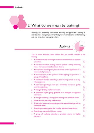 Session A
2
2 What do we mean by training?
‘Training’ is a commonly used word that may be applied to a variety of
activities. As a manager you will probably have received some kind of training
and may have given training to others.
Activity 1
3 mins
Tick all those Activities listed below that you would consider to be
training.
a A workteam leader showing a workteam member how to operate
a machine. 䊐
b A new shop assistant learning how to operate a till by observing
how a more experienced assistant does it. 䊐
c An instructor lecturing to a group of nurses on the application of a
new medical procedure. 䊐
d A demonstration of the operation of fire-fighting equipment to a
group of firefighters. 䊐
e A workteam member attending a local training centre on a day-
release scheme. 䊐
f A technician spending a week on a residential course on quality
control procedures. 䊐
g A manager briefing his/her workteam. 䊐
h A personnel expert giving guidance to a manager on appraisal
interviews. 䊐
i A manager watching a receptionist dealing with a difficult caller. 䊐
j Police recruits practising firearm skills. 䊐
k A new sales person accompanying another experienced person on
some sales visits. 䊐
l Attending an evening class for ‘Holiday Spanish Conversation’. 䊐
m Attending a pre-natal child care course. 䊐
n A group of students attending a graduate course in English
literature. 䊐
 