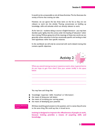 Session A
3
It would not be unreasonable to tick all these Activities.The list illustrates the
variety of forms that training can take.
However, we can ignore the last three items on the list as they are not
relevant to work (on the whole). Training concentrates on building up
knowledge, skills and attitudes which are directly relevant to work.
As for item (n) – students taking a course in English literature – you may have
decided, quite rightly, that this comes under the heading of ‘education’ rather
than training.Without going into all the meanings of these two words we can
generally reckon education to be less vocationally specific and tending to deal
with hypotheses rather than specific instances.
In this workbook we will only be concerned with work-related training that
contains specific objectives.
Activity 2
3 mins
When you attend training courses or sessions at work, what, in general terms
do you hope to gain from them? Give your answer briefly in the space
below.
You may have said things like:
䊏 ‘knowledge’, ‘expertise’, ‘skills’, ‘knowhow’ or ‘information’;
䊏 the means of doing your job better;
䊏 the means of increasing your earning power;
䊏 the means of developing your potential.
All these would be good answers to the question, and in a sense they all come
to the same thing. We could say that, in broad terms
training is designed to improve the effectiveness of people at work,
because training provides a means of acquiring skills and
knowledge.
Improving effectiveness
at work.
 