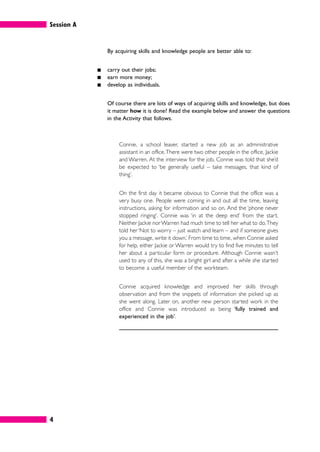 Session A
4
By acquiring skills and knowledge people are better able to:
䊏 carry out their jobs;
䊏 earn more money;
䊏 develop as individuals.
Of course there are lots of ways of acquiring skills and knowledge, but does
it matter how it is done? Read the example below and answer the questions
in the Activity that follows.
Connie, a school leaver, started a new job as an administrative
assistant in an office.There were two other people in the office, Jackie
and Warren. At the interview for the job, Connie was told that she’d
be expected to ‘be generally useful – take messages, that kind of
thing’.
On the first day it became obvious to Connie that the office was a
very busy one. People were coming in and out all the time, leaving
instructions, asking for information and so on. And the ‘phone never
stopped ringing’. Connie was ‘in at the deep end’ from the start.
Neither Jackie norWarren had much time to tell her what to do.They
told her ‘Not to worry – just watch and learn – and if someone gives
you a message, write it down.’ From time to time, when Connie asked
for help, either Jackie or Warren would try to find five minutes to tell
her about a particular form or procedure. Although Connie wasn’t
used to any of this, she was a bright girl and after a while she started
to become a useful member of the workteam.
Connie acquired knowledge and improved her skills through
observation and from the snippets of information she picked up as
she went along. Later on, another new person started work in the
office and Connie was introduced as being ‘fully trained and
experienced in the job’.
 