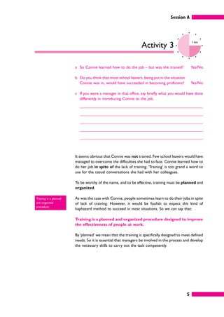 Session A
5
Activity 3
5 mins
a So Connie learned how to do the job – but was she trained? Yes/No
b Do you think that most school leavers, being put in the situation
Connie was in, would have succeeded in becoming proficient? Yes/No
c If you were a manager in that office, say briefly what you would have done
differently in introducing Connie to the job.
It seems obvious that Connie was not trained. Few school leavers would have
managed to overcome the difficulties she had to face. Connie learned how to
do her job in spite of the lack of training. ‘Training’ is too grand a word to
use for the casual conversations she had with her colleagues.
To be worthy of the name, and to be effective, training must be planned and
organized.
As was the case with Connie, people sometimes learn to do their jobs in spite
of lack of training. However, it would be foolish to expect this kind of
haphazard method to succeed in most situations. So we can say that:
Training is a planned and organized procedure designed to improve
the effectiveness of people at work.
By ‘planned’ we mean that the training is specifically designed to meet defined
needs. So it is essential that managers be involved in the process and develop
the necessary skills to carry out the task competently.
Training is a planned
and organized
procedure.
 