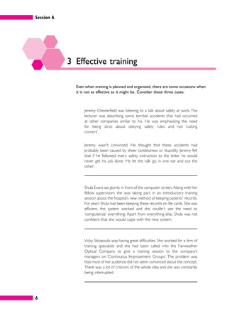 Session A
6
3 Effective training
Even when training is planned and organized, there are some occasions when
it is not as effective as it might be. Consider these three cases:
Jeremy Chesterfield was listening to a talk about safety at work. The
lecturer was describing some terrible accidents that had occurred
at other companies similar to his. He was emphasizing the need
for being strict about obeying safety rules and not ‘cutting
corners’.
Jeremy wasn’t convinced. He thought that these accidents had
probably been caused by sheer carelessness or stupidity. Jeremy felt
that if he followed every safety instruction to the letter he would
never get his job done. He let the talk ‘go in one ear and out the
other’.
Shula Evans sat glumly in front of the computer screen. Along with her
fellow supervisors she was taking part in an introductory training
session about the hospital’s new method of keeping patients’ records.
For years Shula had been keeping these records on file cards. She was
efficient, the system worked and she couldn’t see the need to
‘computerize’ everything. Apart from everything else, Shula was not
confident that she would cope with the new system.
Vicky Sikopoulis was having great difficulties. She worked for a firm of
training specialists and she had been called into the Fairweather
Optical Company to give a training session to the company’s
managers on ‘Continuous Improvement Groups’. The problem was
that most of her audience did not seem convinced about the concept.
There was a lot of criticism of the whole idea and she was constantly
being interrupted.
 