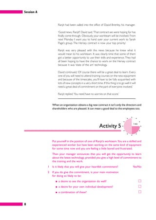 Session A
8
Ranjit had been called into the office of David Brierley, his manager.
‘Good news, Ranjit!’ David said.‘That contract we were hoping for has
finally come through. Obviously your workteam will be involved. From
next Monday I want you to hand over your current work to Sarah
Page’s group. The Hersey contract is now your top priority.’
Ranjit was very pleased with this news because he knew what it
would mean to his workteam. It was clearly time that some of them
got a better opportunity to use their skills and experience. They had
all been hoping to have the chance to work on the Hersey contract
because it was ‘state of the art’ technology.
David continued, ‘Of course there will be a great deal to learn. Every
one of you will need to attend training courses on the new equipment
and because of the timescales, you’ll have to be fully acquainted with
lots of new concepts in a very short time. If this thing is to go well it will
need a great deal of commitment on the part of everyone involved.’
Ranjit replied,‘You need have no worries on that score.’
When an organization obtains a big new contract it isn’t only the directors and
shareholders who are pleased. It can mean a good deal to the employees too.
Activity 5
5 mins
Put yourself in the position of one of Ranjit’s workteam.You are a skilled and
experienced worker but have been working on the same kind of equipment
for some time now and you are feeling a little bored and frustrated.
Then your manager announces that you will get the opportunity to learn
about the latest technology, provided you give a high level of commitment to
the training and the work.
1 Is it likely that you will give your heartfelt commitment? Yes/No
2 If you do give this commitment, is your main motivation
for doing so likely to be:
䊏 a desire to see the organization do well? 䊐
䊏 a desire for your own individual development? 䊐
䊏 a combination of these? 䊐
 