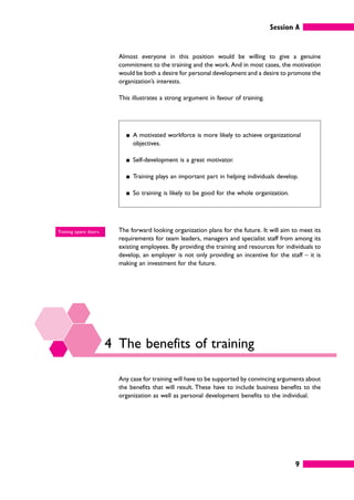 Session A
9
Almost everyone in this position would be willing to give a genuine
commitment to the training and the work. And in most cases, the motivation
would be both a desire for personal development and a desire to promote the
organization’s interests.
This illustrates a strong argument in favour of training.
䊏 A motivated workforce is more likely to achieve organizational
objectives.
䊏 Self-development is a great motivator.
䊏 Training plays an important part in helping individuals develop.
䊏 So training is likely to be good for the whole organization.
The forward looking organization plans for the future. It will aim to meet its
requirements for team leaders, managers and specialist staff from among its
existing employees. By providing the training and resources for individuals to
develop, an employer is not only providing an incentive for the staff – it is
making an investment for the future.
4 The benefits of training
Any case for training will have to be supported by convincing arguments about
the benefits that will result. These have to include business benefits to the
organization as well as personal development benefits to the individual.
Training opens doors.
 