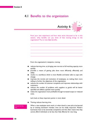 Session A
10
4.1 Benefits to the organization
Activity 6
5 mins
From your own experience and from what we’ve discussed so far in this
session, what benefits can you think of that training brings to the
organization? Try to note two benefits.
From the organization’s viewpoint, training:
䊏 reduces learning time, so bringing new recruits to full working capacity more
quickly;
䊏 provides a means of getting jobs done more efficiently, effectively and
safely;
䊏 results in a workforce which is more flexible and better able to cope with
change;
䊏 improves the morale and motivation of employees, so making them more
willing to further the objectives of the organization;
䊏 reduces the number of customer complaints and improves relationships with
customers;
䊏 reduces the number of problems with suppliers as goods will be better
specified and defects spotted more quickly;
䊏 makes the organization more profitable through increased output or reduced
costs.
Let’s look at these important points in more detail.
䊏 Training reduces learning time.
When a new employee starts work, or when there’s a new job to be learned
by an existing workteam member, time can be vitally important. Modern
businesses have to be extremely competitive and that often means that they
cannot afford individuals to be less than fully effective for very long.
Reduced learning
time.
 