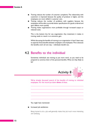 Session A
12
䊏 Training reduces the number of customer complaints. The relationship with
customers is improved because the quality of products is higher, and the
employees are more skilled in customer care.
䊏 Training reduces the number of problems with suppliers because the
employees will be able to provide better specifications for goods ordered and
spot defects more quickly.
䊏 Training makes organizations more profitable through increased output or
reduced costs.
This is the bottom line for any organization. Any investment it makes in
training needs to result in an economic gain.
While discussing the benefits of training to an organization it hasn’t been easy
to separate those benefits between employers and employees.This is because
the benefits aren’t all one way – individuals benefit too.
4.2 Benefits to the individual
Sometimes individuals see training as just more work, so you need to be
prepared to convince them of the personal benefits. What are they likely to
be?
Activity 8
5 mins
We’ve already discussed several of the benefits of training to individual
employees. For the record jot down three of these.
You might have mentioned:
䊏 Increased job satisfaction
Being trained to do a job well generally makes that job much more interesting
and satisfying.
 
