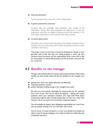 Session A
13
䊏 Improved self-esteem
Trained individuals take more pride in their professionalism.
䊏 A greater potential for promotion
Increased skills and knowledge make employees more valuable to the
organization. Training often gives employees the opportunity to show the
organization what they are capable of doing and what their potential is. This
encourages organizations to look internally when filling vacancies.
䊏 Increased opportunities
One skill can act as a basis for learning another. (For instance, someone who has
trained to carry out stock taking will be better positioned to become a stock
controller in the future.)
This brings us back to the theme of personal development. People at work
generally need to feel that they are making progress in some way. Not
everyone wants promotion and the responsibility which comes with it. But
for most people, it is demoralizing having to do the same job in the same way
for a long time.
4.3 Benefits to the manager
Managers obviously benefit from having a well-trained workteam. Many of the
benefits we have already listed will also be beneficial to the manager, such
as:
䊏 getting work done more safely, efficiently and effectively;
䊏 improved workteam morale;
䊏 greater flexibility, enabling change to be managed more easily.
But there are more specific advantages for someone like you. For example,
how much of your time do you spend ‘fire fighting’ – dealing with urgent
problems which your workteam members can’t cope with? With better
training they might be able to handle things better on their own, rather than
having to call on you every time something unexpected happens.
You will probably be happier about delegating responsibility too, if you know
that the people standing in for you have been well trained.
And of course, a trained workteam is a much more flexible one: people are
able to cover for absent colleagues more easily and deal more effectively with
unexpected situations.
 