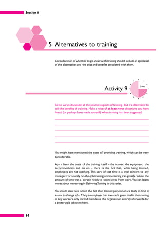 Session A
14
5 Alternatives to training
Consideration of whether to go ahead with training should include an appraisal
of the alternatives and the cost and benefits associated with them.
Activity 9
2 mins
So far we’ve discussed all the positive aspects of training. But it’s often hard to
sell the benefits of training. Make a note of at least two objections you have
heard (or perhaps have made yourself) when training has been suggested.
You might have mentioned the costs of providing training, which can be very
considerable.
Apart from the costs of the training itself – the trainer, the equipment, the
accommodation and so on – there is the fact that, while being trained,
employees are not working. This sort of lost time is a real concern to any
manager. Fortunately on-the-job training and mentoring can greatly reduce the
amount of time that a person needs to spend away from work.You can learn
more about mentoring in DeliveringTraining in this series.
You could also have noted the fact that trained personnel are likely to find it
easier to change jobs. Many an employer has invested a great deal in the training
of key workers, only to find them leave the organization shortly afterwards for
a better paid job elsewhere.
 