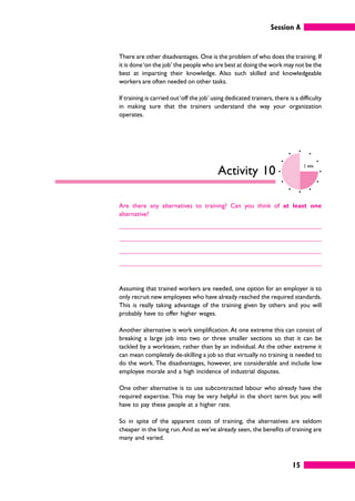 Session A
15
There are other disadvantages. One is the problem of who does the training. If
it is done‘on the job’ the people who are best at doing the work may not be the
best at imparting their knowledge. Also such skilled and knowledgeable
workers are often needed on other tasks.
If training is carried out‘off the job’ using dedicated trainers, there is a difficulty
in making sure that the trainers understand the way your organization
operates.
Activity 10
2 mins
Are there any alternatives to training? Can you think of at least one
alternative?
Assuming that trained workers are needed, one option for an employer is to
only recruit new employees who have already reached the required standards.
This is really taking advantage of the training given by others and you will
probably have to offer higher wages.
Another alternative is work simplification. At one extreme this can consist of
breaking a large job into two or three smaller sections so that it can be
tackled by a workteam, rather than by an individual. At the other extreme it
can mean completely de-skilling a job so that virtually no training is needed to
do the work. The disadvantages, however, are considerable and include low
employee morale and a high incidence of industrial disputes.
One other alternative is to use subcontracted labour who already have the
required expertise. This may be very helpful in the short term but you will
have to pay these people at a higher rate.
So in spite of the apparent costs of training, the alternatives are seldom
cheaper in the long run.And as we’ve already seen, the benefits of training are
many and varied.
 