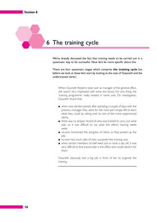 Session A
16
6 The training cycle
We’ve already discussed the fact that training needs to be carried out in a
systematic way to be successful. Now let’s be more specific about this.
There are four systematic stages which comprise the training cycle but
before we look at these let’s start by looking at the case of ‘Gwyneth and the
undertrained clerks’.
When Gwyneth Roberts took over as manager of the general office,
she wasn’t very impressed with what she found. For one thing, the
‘training programme’ really existed in name only. On investigation,
Gwyneth found that:
䊏 when new starters joined, after spending a couple of days with the
previous manager, they were for the most part simply left to learn
what they could by sitting next to one of the more experienced
clerks;
䊏 there was no proper record of who was trained to carry out what
task, so it was difficult to say what the office’s training needs
were;
䊏 no-one monitored the progress of clerks as they picked up the
job;
䊏 no-one had much idea of how successful the training was;
䊏 when certain members of staff went sick or took a day off, it was
very difficult to find anyone else in the office who could stand in for
them.
Gwyneth obviously had a big job in front of her to organize the
training.
 