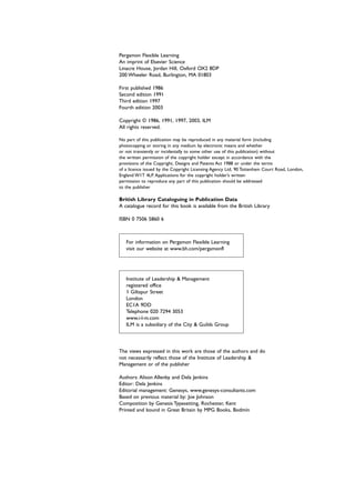 Pergamon Flexible Learning
An imprint of Elsevier Science
Linacre House, Jordan Hill, Oxford OX2 8DP
200 Wheeler Road, Burlington, MA 01803
First published 1986
Second edition 1991
Third edition 1997
Fourth edition 2003
Copyright © 1986, 1991, 1997, 2003, ILM
All rights reserved.
No part of this publication may be reproduced in any material form (including
photocopying or storing in any medium by electronic means and whether
or not transiently or incidentally to some other use of this publication) without
the written permission of the copyright holder except in accordance with the
provisions of the Copyright, Designs and Patents Act 1988 or under the terms
of a licence issued by the Copyright Licensing Agency Ltd, 90 Tottenham Court Road, London,
England W1T 4LP. Applications for the copyright holder’s written
permission to reproduce any part of this publication should be addressed
to the publisher
British Library Cataloguing in Publication Data
A catalogue record for this book is available from the British Library
ISBN 0 7506 5860 6
For information on Pergamon Flexible Learning
visit our website at www.bh.com/pergamonfl
Institute of Leadership & Management
registered office
1 Giltspur Street
London
EC1A 9DD
Telephone 020 7294 3053
www.i-l-m.com
ILM is a subsidiary of the City & Guilds Group
The views expressed in this work are those of the authors and do
not necessarily reflect those of the Institute of Leadership &
Management or of the publisher
Authors: Alison Allenby and Dela Jenkins
Editor: Dela Jenkins
Editorial management: Genesys, www.genesys-consultants.com
Based on previous material by: Joe Johnson
Composition by Genesis Typesetting, Rochester, Kent
Printed and bound in Great Britain by MPG Books, Bodmin
 