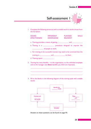 Identify the
________ needs
_________
the plans
Make _____
and
____________
Evaluate and
____ ____
the results
Session A
23
Self-assessment 1
10 mins
1 Complete the following sentences with a suitable word or words chosen from
the list below:
DOORS
EFFECTIVENESS
IMPORTANT
KNOWLEDGE
PLANNED
RELEVANT
SKILLS
a Training provides a means of getting and
b Training is a procedure designed to improve the
of people at work.
c For training to be successful trainees may need to be convinced that the
training is and to them.
d Training opens .
2 Training has many benefits – to the organization, to the individual employee
and to the manager. List three benefits you think are important.
3 Fill in the blanks in the following diagram of the training cycle with suitable
words.
Answers to these questions can be found on page 93.
 