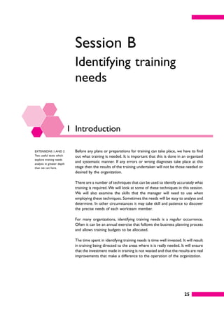 25
Session B
Identifying training
needs
1 Introduction
Before any plans or preparations for training can take place, we have to find
out what training is needed. It is important that this is done in an organized
and systematic manner. If any errors or wrong diagnoses take place at this
stage then the results of the training undertaken will not be those needed or
desired by the organization.
There are a number of techniques that can be used to identify accurately what
training is required. We will look at some of these techniques in this session.
We will also examine the skills that the manager will need to use when
employing these techniques. Sometimes the needs will be easy to analyse and
determine. In other circumstances it may take skill and patience to discover
the precise needs of each workteam member.
For many organizations, identifying training needs is a regular occurrence.
Often it can be an annual exercise that follows the business planning process
and allows training budgets to be allocated.
The time spent in identifying training needs is time well invested. It will result
in training being directed to the areas where it is really needed. It will ensure
that the investment made in training is not wasted and that the results are real
improvements that make a difference to the operation of the organization.
EXTENSIONS 1 AND 2
Two useful texts which
explore training needs
analysis in greater depth
than we can here.
 