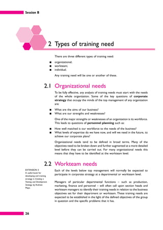 Session B
26
2 Types of training need
There are three different types of training need:
䊏 organizational;
䊏 workteam;
䊏 individual.
Any training need will be one or another of these.
2.1 Organizational needs
To be fully effective, any analysis of training needs must start with the needs
of the whole organization. Some of the key questions of corporate
strategy that occupy the minds of the top management of any organization
are:
䊏 What are the aims of our business?
䊏 What are our strengths and weaknesses?
One of the major strengths or weaknesses of an organization is its workforce.
This leads to questions of personnel planning such as:
䊏 How well matched is our workforce to the needs of the business?
䊏 What levels of expertise do we have now, and will we need in the future, to
achieve our corporate plans?
Organizational needs tend to be defined in broad terms. Many of the
objectives need to be broken down and further augmented at a more detailed
level before they can be carried out. For many organizational needs this
means that they have to be identified at the workteam level.
2.2 Workteam needs
Each of the levels below top management will normally be expected to
participate in corporate strategy at a departmental or workteam level.
Managers of particular departmental functions – such as production,
marketing, finance and personnel – will often call upon section heads and
workteam managers to identify their training needs in relation to the business
objectives set for their department or workteam. These training needs are
expected to be established in the light of the defined objectives of the group
in question and the specific problems that it has.
EXTENSION 3
A useful book for
developing and training
strategy is Creating a
Training and Development
Strategy, by Andrew
Mayo.
 