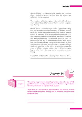 Session B
27
Gwyneth Roberts – the manager who had just taken over the general
office – decided to talk with her boss about the problems and
deficiencies she has recognized.
‘There has been so little training done in the past that I hardly know
where to begin’ she said.‘It’s no wonder that the work isn’t being done
very efficiently.’
Michelle Halliday, Gwyneth’s manager nodded.‘I appreciate that things
have gone downhill over recent months. Now you have the chance to
be the new broom and sweep everything clean. What we need you
to do is an assessment of the workteam’s training needs. Let’s start
with short-term problems and then we can gradually start to look at
what we’ll be needing over a longer period. If you can justify your
needs and they fit in with the organization’s objectives, I’ll talk with my
boss to get his backing. I know that higher management are very keen
to develop a comprehensive and realistic training programme for the
whole organization that is in line with the corporate business plan. But
unless we tell them what our problems are – and how training can
help to solve them – they may assume our people don’t need
training.’
Gwyneth left her boss’s office wondering where she should start . . .
Activity 14
10 mins
This Activity may provide the basis of appropriate evidence for your S/NVQ
portfolio. If you are intending to take this course of action, it might be better
to write your answers on separate sheets of paper.
Think about your own workteam. What objectives have been set for them
recently? What development will they have to undertake in order to meet
these objectives?
S/NVQ C9.1
 