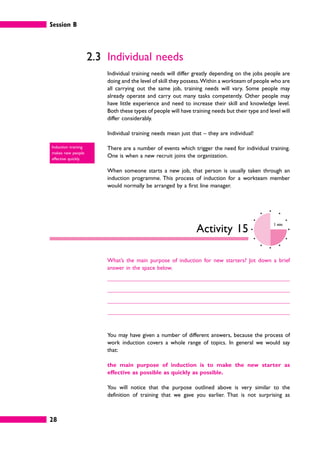 Session B
28
2.3 Individual needs
Individual training needs will differ greatly depending on the jobs people are
doing and the level of skill they possess.Within a workteam of people who are
all carrying out the same job, training needs will vary. Some people may
already operate and carry out many tasks competently. Other people may
have little experience and need to increase their skill and knowledge level.
Both these types of people will have training needs but their type and level will
differ considerably.
Individual training needs mean just that – they are individual!
There are a number of events which trigger the need for individual training.
One is when a new recruit joins the organization.
When someone starts a new job, that person is usually taken through an
induction programme. This process of induction for a workteam member
would normally be arranged by a first line manager.
Activity 15
3 mins
What’s the main purpose of induction for new starters? Jot down a brief
answer in the space below.
You may have given a number of different answers, because the process of
work induction covers a whole range of topics. In general we would say
that:
the main purpose of induction is to make the new starter as
effective as possible as quickly as possible.
You will notice that the purpose outlined above is very similar to the
definition of training that we gave you earlier. That is not surprising as
Induction training
makes new people
effective quickly.
 