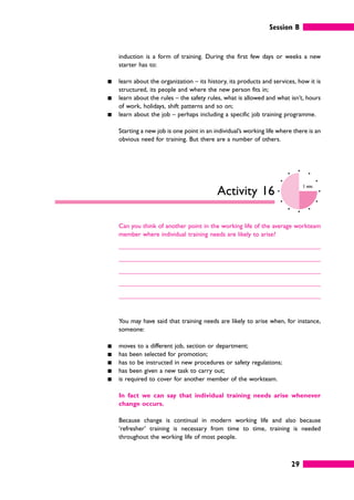 Session B
29
induction is a form of training. During the first few days or weeks a new
starter has to:
䊏 learn about the organization – its history, its products and services, how it is
structured, its people and where the new person fits in;
䊏 learn about the rules – the safety rules, what is allowed and what isn’t, hours
of work, holidays, shift patterns and so on;
䊏 learn about the job – perhaps including a specific job training programme.
Starting a new job is one point in an individual’s working life where there is an
obvious need for training. But there are a number of others.
Activity 16
3 mins
Can you think of another point in the working life of the average workteam
member where individual training needs are likely to arise?
You may have said that training needs are likely to arise when, for instance,
someone:
䊏 moves to a different job, section or department;
䊏 has been selected for promotion;
䊏 has to be instructed in new procedures or safety regulations;
䊏 has been given a new task to carry out;
䊏 is required to cover for another member of the workteam.
In fact we can say that individual training needs arise whenever
change occurs.
Because change is continual in modern working life and also because
‘refresher’ training is necessary from time to time, training is needed
throughout the working life of most people.
 