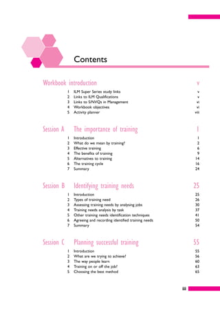 iii
Contents
Workbook introduction v
1 ILM Super Series study links v
2 Links to ILM Qualifications v
3 Links to S/NVQs in Management vi
4 Workbook objectives vi
5 Activity planner viii
Session A The importance of training 1
1 Introduction 1
2 What do we mean by training? 2
3 Effective training 6
4 The benefits of training 9
5 Alternatives to training 14
6 The training cycle 16
7 Summary 24
Session B Identifying training needs 25
1 Introduction 25
2 Types of training need 26
3 Assessing training needs by analysing jobs 30
4 Training needs analysis by task 37
5 Other training needs identification techniques 41
6 Agreeing and recording identified training needs 50
7 Summary 54
Session C Planning successful training 55
1 Introduction 55
2 What are we trying to achieve? 56
3 The way people learn 60
4 Training on or off the job? 63
5 Choosing the best method 65
 