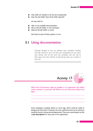 Session B
31
䊏 what skills are needed to do the job competently?
䊏 does the job holder have all the skills required?
we may need to:
䊏 refer to any available documentation;
䊏 talk to the job holder or the workteam;
䊏 observe the job holder in action.
Let’s look at each of these options in turn.
3.1 Using documentation
Gwyneth decided to find out whether each workteam member
was fully trained to carry out their job competently. As she wasn’t
very familiar with all the work the workteam did, she had to
think about the best method of discovering what was involved in
each job.
Activity 17
3 mins
What kind of documents might be available in an organization that define
what’s involved in a particular job? Where are such documents likely to be
kept?
Some employees complete diaries or work logs, which could be useful as
background information. However, the most useful document to be used here
would be found in the personnel department.There you would expect to find
a job description for every job in the organization.
 