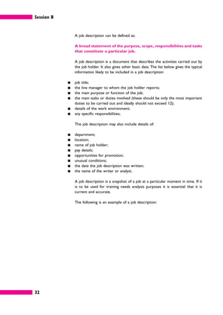 Session B
32
A job description can be defined as:
A broad statement of the purpose, scope, responsibilities and tasks
that constitute a particular job.
A job description is a document that describes the activities carried out by
the job holder. It also gives other basic data. The list below gives the typical
information likely to be included in a job description:
䊏 job title;
䊏 the line manager to whom the job holder reports;
䊏 the main purpose or function of the job;
䊏 the main tasks or duties involved (these should be only the most important
duties to be carried out and ideally should not exceed 12);
䊏 details of the work environment;
䊏 any specific responsibilities;
The job description may also include details of:
䊏 department;
䊏 location;
䊏 name of job holder;
䊏 pay details;
䊏 opportunities for promotion;
䊏 unusual conditions;
䊏 the date the job description was written;
䊏 the name of the writer or analyst.
A job description is a snapshot of a job at a particular moment in time. If it
is to be used for training needs analysis purposes it is essential that it is
current and accurate.
The following is an example of a job description:
 